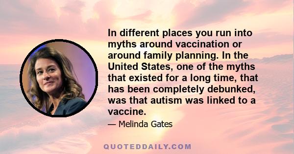 In different places you run into myths around vaccination or around family planning. In the United States, one of the myths that existed for a long time, that has been completely debunked, was that autism was linked to