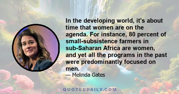 In the developing world, it's about time that women are on the agenda. For instance, 80 percent of small-subsistence farmers in sub-Saharan Africa are women, and yet all the programs in the past were predominantly