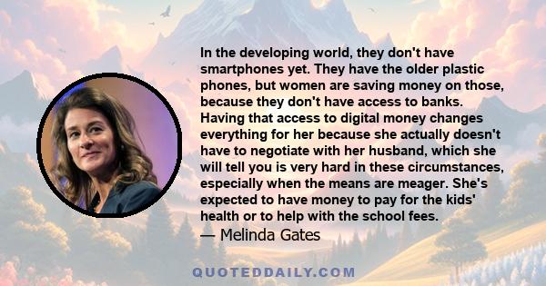 In the developing world, they don't have smartphones yet. They have the older plastic phones, but women are saving money on those, because they don't have access to banks. Having that access to digital money changes