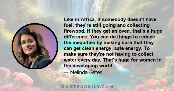 Like in Africa, if somebody doesn't have fuel, they're still going and collecting firewood. If they get an oven, that's a huge difference. You can do things to reduce the inequities by making sure that they can get