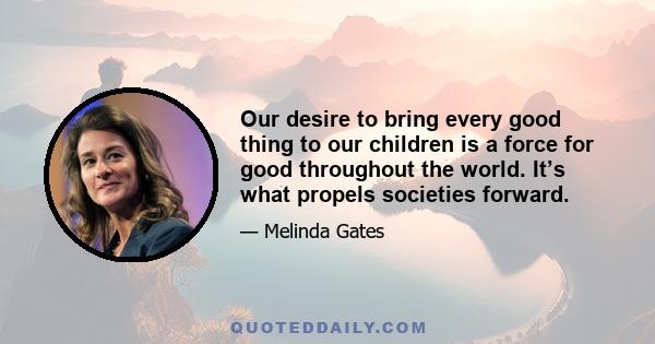 Our desire to bring every good thing to our children is a force for good throughout the world. It’s what propels societies forward.