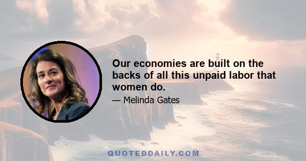 Our economies are built on the backs of all this unpaid labor that women do.