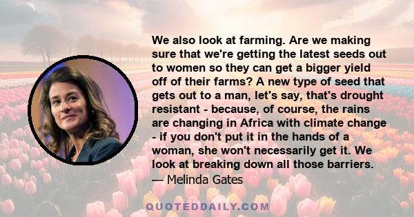 We also look at farming. Are we making sure that we're getting the latest seeds out to women so they can get a bigger yield off of their farms? A new type of seed that gets out to a man, let's say, that's drought