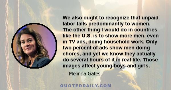 We also ought to recognize that unpaid labor falls predominantly to women. The other thing I would do in countries like the U.S. is to show more men, even in TV ads, doing household work. Only two percent of ads show