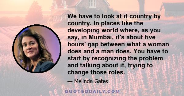 We have to look at it country by country. In places like the developing world where, as you say, in Mumbai, it's about five hours' gap between what a woman does and a man does. You have to start by recognizing the