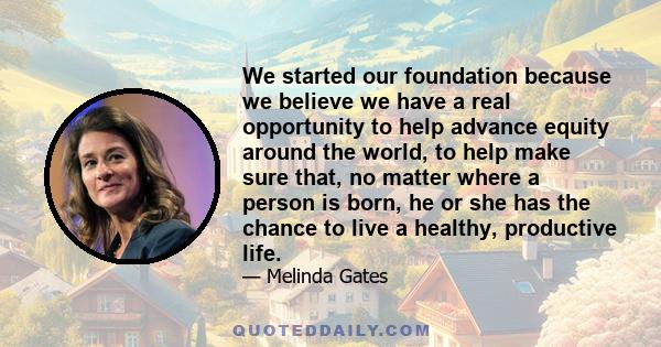 We started our foundation because we believe we have a real opportunity to help advance equity around the world, to help make sure that, no matter where a person is born, he or she has the chance to live a healthy,