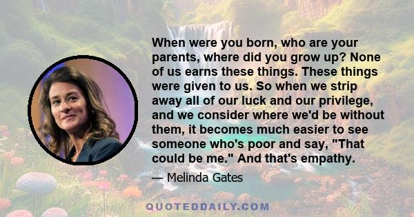 When were you born, who are your parents, where did you grow up? None of us earns these things. These things were given to us. So when we strip away all of our luck and our privilege, and we consider where we'd be