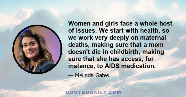 Women and girls face a whole host of issues. We start with health, so we work very deeply on maternal deaths, making sure that a mom doesn't die in childbirth, making sure that she has access, for instance, to AIDS