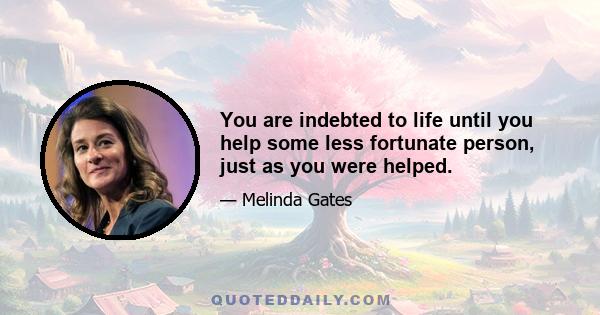 You are indebted to life until you help some less fortunate person, just as you were helped.