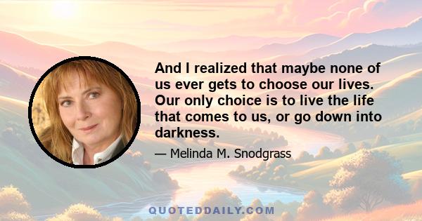 And I realized that maybe none of us ever gets to choose our lives. Our only choice is to live the life that comes to us, or go down into darkness.