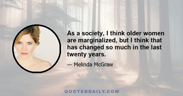 As a society, I think older women are marginalized, but I think that has changed so much in the last twenty years.