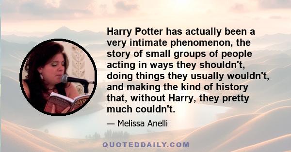 Harry Potter has actually been a very intimate phenomenon, the story of small groups of people acting in ways they shouldn't, doing things they usually wouldn't, and making the kind of history that, without Harry, they