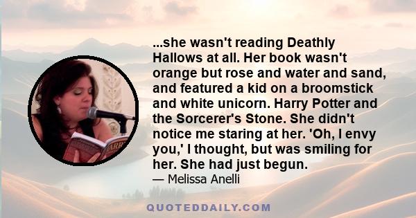 ...she wasn't reading Deathly Hallows at all. Her book wasn't orange but rose and water and sand, and featured a kid on a broomstick and white unicorn. Harry Potter and the Sorcerer's Stone. She didn't notice me staring 