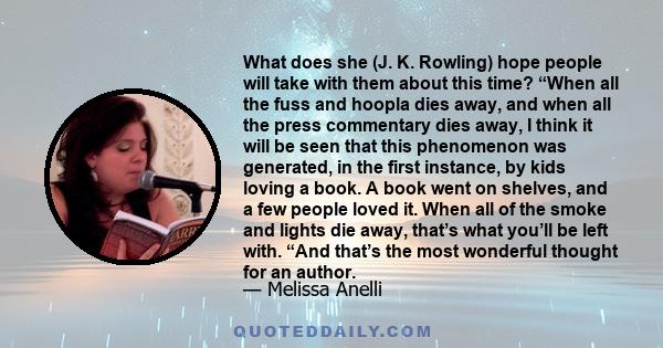 What does she (J. K. Rowling) hope people will take with them about this time? “When all the fuss and hoopla dies away, and when all the press commentary dies away, I think it will be seen that this phenomenon was