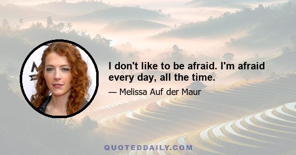 I don't like to be afraid. I'm afraid every day, all the time.