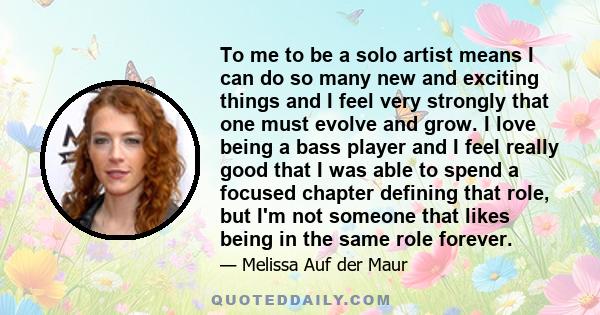 To me to be a solo artist means I can do so many new and exciting things and I feel very strongly that one must evolve and grow. I love being a bass player and I feel really good that I was able to spend a focused