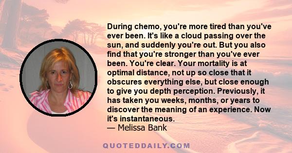 During chemo, you're more tired than you've ever been. It's like a cloud passing over the sun, and suddenly you're out. But you also find that you're stronger than you've ever been. You're clear. Your mortality is at