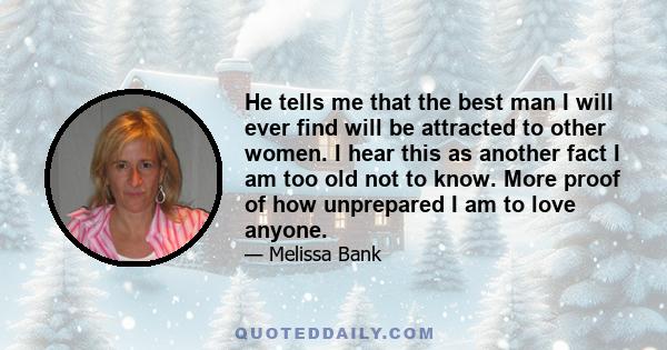 He tells me that the best man I will ever find will be attracted to other women. I hear this as another fact I am too old not to know. More proof of how unprepared I am to love anyone.