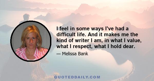 I feel in some ways I've had a difficult life. And it makes me the kind of writer I am, in what I value, what I respect, what I hold dear.