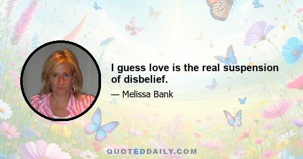 I guess love is the real suspension of disbelief.