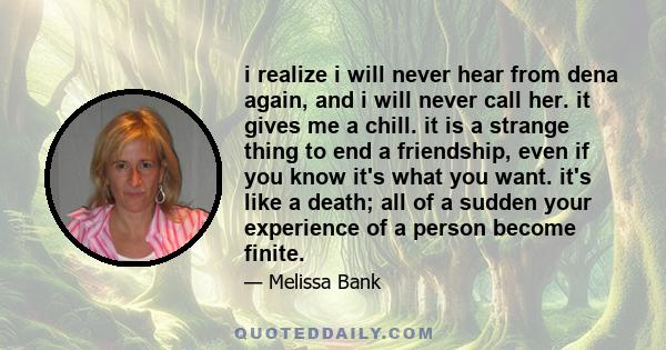 i realize i will never hear from dena again, and i will never call her. it gives me a chill. it is a strange thing to end a friendship, even if you know it's what you want. it's like a death; all of a sudden your