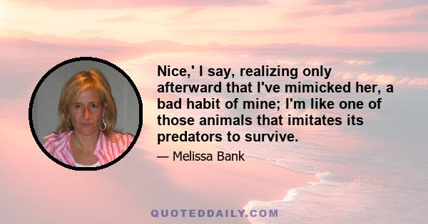 Nice,' I say, realizing only afterward that I've mimicked her, a bad habit of mine; I'm like one of those animals that imitates its predators to survive.