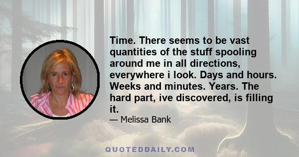 Time. There seems to be vast quantities of the stuff spooling around me in all directions, everywhere i look. Days and hours. Weeks and minutes. Years. The hard part, ive discovered, is filling it.