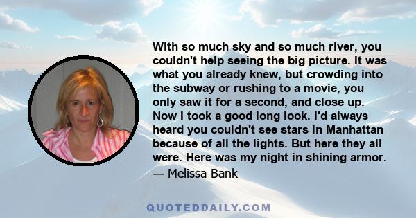 With so much sky and so much river, you couldn't help seeing the big picture. It was what you already knew, but crowding into the subway or rushing to a movie, you only saw it for a second, and close up. Now I took a