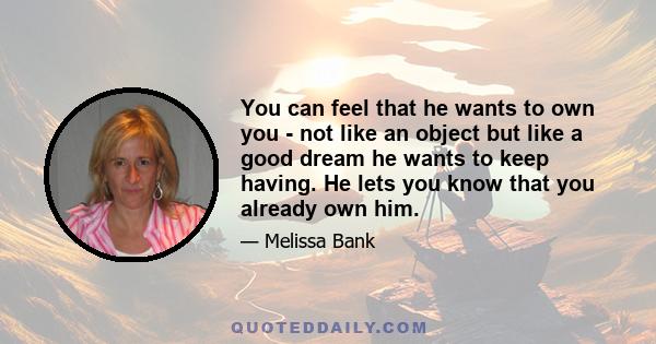 You can feel that he wants to own you - not like an object but like a good dream he wants to keep having. He lets you know that you already own him.