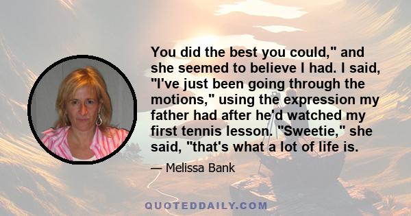 You did the best you could, and she seemed to believe I had. I said, I've just been going through the motions, using the expression my father had after he'd watched my first tennis lesson. Sweetie, she said, that's what 