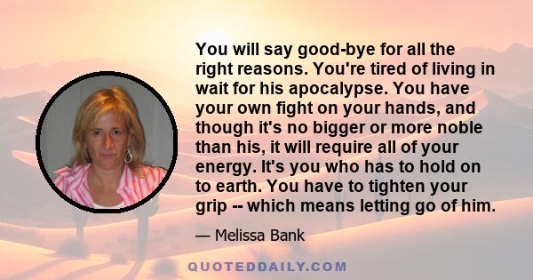 You will say good-bye for all the right reasons. You're tired of living in wait for his apocalypse. You have your own fight on your hands, and though it's no bigger or more noble than his, it will require all of your