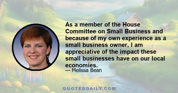 As a member of the House Committee on Small Business and because of my own experience as a small business owner, I am appreciative of the impact these small businesses have on our local economies.