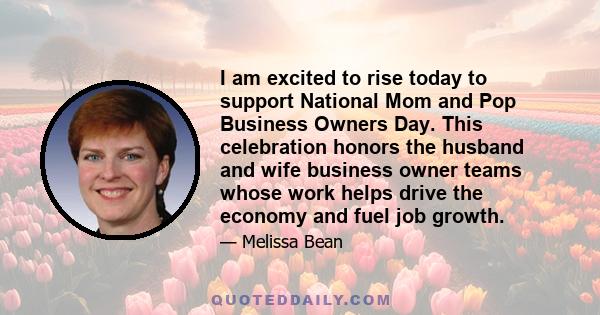 I am excited to rise today to support National Mom and Pop Business Owners Day. This celebration honors the husband and wife business owner teams whose work helps drive the economy and fuel job growth.