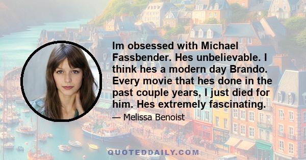 Im obsessed with Michael Fassbender. Hes unbelievable. I think hes a modern day Brando. Every movie that hes done in the past couple years, I just died for him. Hes extremely fascinating.