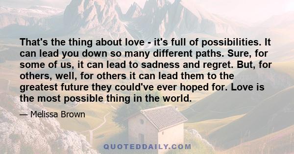 That's the thing about love - it's full of possibilities. It can lead you down so many different paths. Sure, for some of us, it can lead to sadness and regret. But, for others, well, for others it can lead them to the