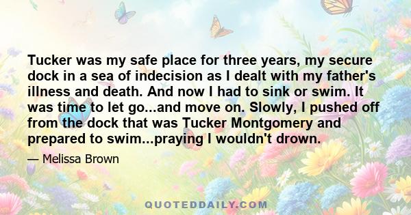 Tucker was my safe place for three years, my secure dock in a sea of indecision as I dealt with my father's illness and death. And now I had to sink or swim. It was time to let go...and move on. Slowly, I pushed off