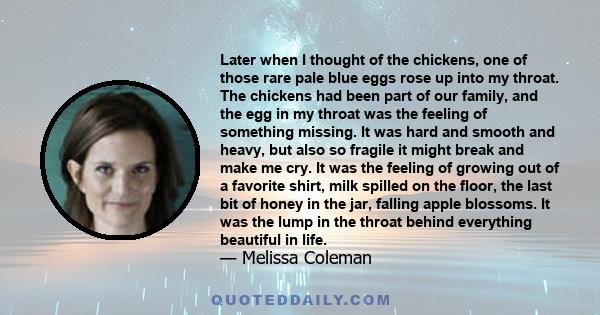 Later when I thought of the chickens, one of those rare pale blue eggs rose up into my throat. The chickens had been part of our family, and the egg in my throat was the feeling of something missing. It was hard and