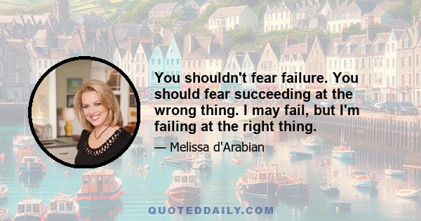 You shouldn't fear failure. You should fear succeeding at the wrong thing. I may fail, but I'm failing at the right thing.