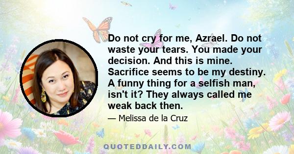 Do not cry for me, Azrael. Do not waste your tears. You made your decision. And this is mine. Sacrifice seems to be my destiny. A funny thing for a selfish man, isn't it? They always called me weak back then.