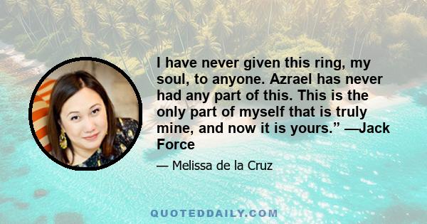 I have never given this ring, my soul, to anyone. Azrael has never had any part of this. This is the only part of myself that is truly mine, and now it is yours.” —Jack Force