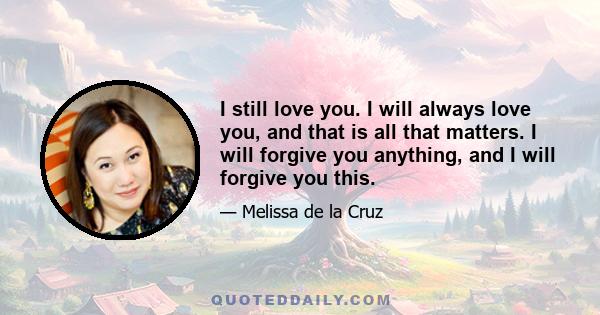 I still love you. I will always love you, and that is all that matters. I will forgive you anything, and I will forgive you this.