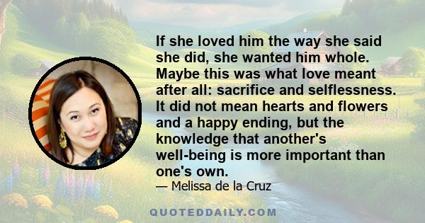 If she loved him the way she said she did, she wanted him whole. Maybe this was what love meant after all: sacrifice and selflessness. It did not mean hearts and flowers and a happy ending, but the knowledge that