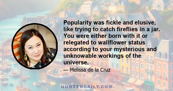 Popularity was fickle and elusive, like trying to catch fireflies in a jar. You were either born with it or relegated to wallflower status according to your mysterious and unknowable workings of the universe.