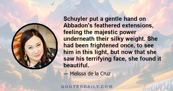 Schuyler put a gentle hand on Abbadon's feathered extensions, feeling the majestic power underneath their silky weight. She had been frightened once, to see him in this light, but now that she saw his terrifying face,