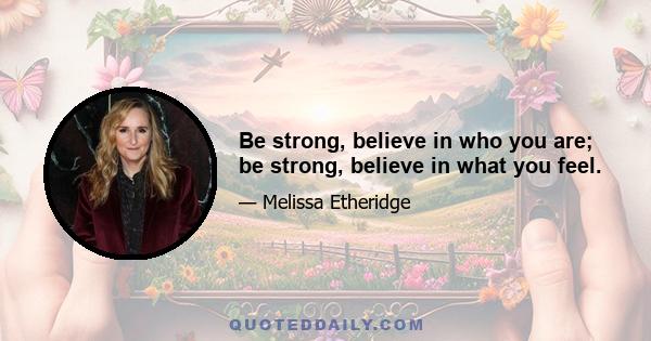 Be strong, believe in who you are; be strong, believe in what you feel.