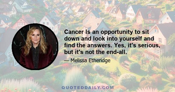 Cancer Is an opportunity to sit down and look into yourself and find the answers. Yes, it's serious, but it's not the end-all.