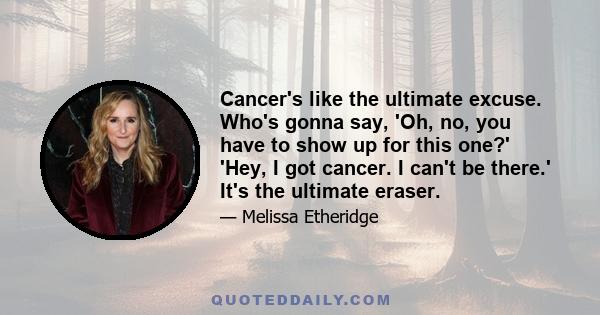 Cancer's like the ultimate excuse. Who's gonna say, 'Oh, no, you have to show up for this one?' 'Hey, I got cancer. I can't be there.' It's the ultimate eraser.