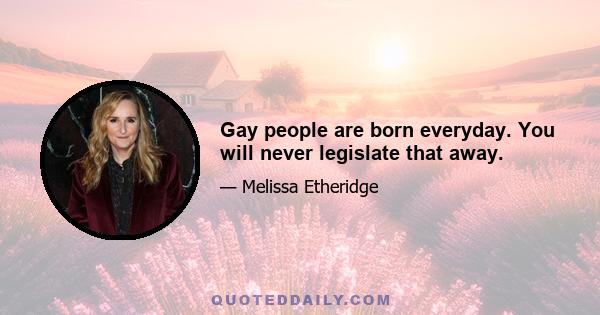 Gay people are born everyday. You will never legislate that away.