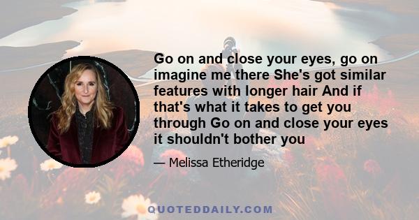 Go on and close your eyes, go on imagine me there She's got similar features with longer hair And if that's what it takes to get you through Go on and close your eyes it shouldn't bother you