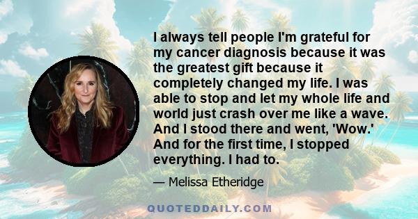 I always tell people I'm grateful for my cancer diagnosis because it was the greatest gift because it completely changed my life. I was able to stop and let my whole life and world just crash over me like a wave. And I